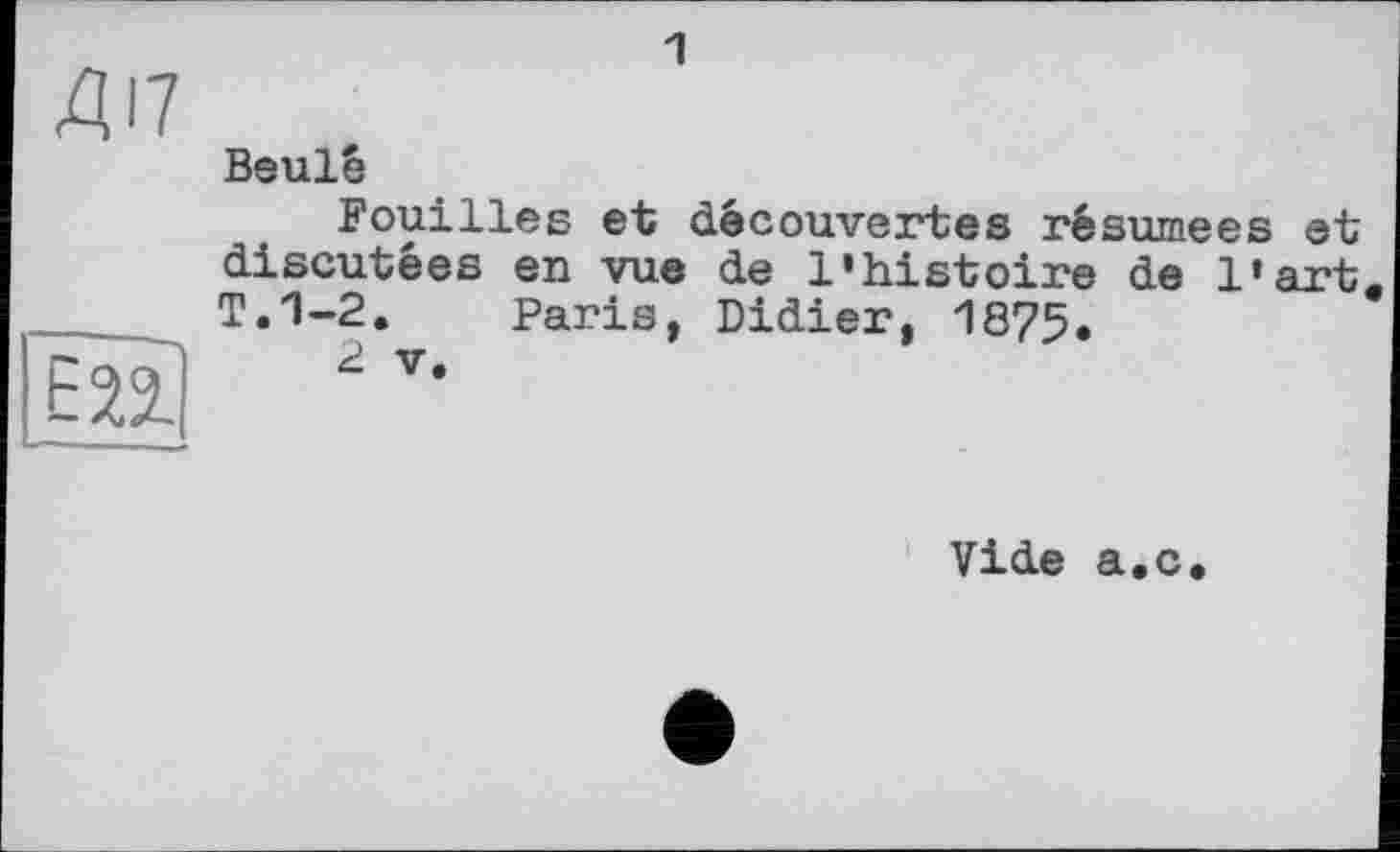 ﻿ДІ7
1
Beulé
Fouilles et découvertes résumées et discutées en vue de l'histoire de l'art T.1-2. Paris, Didier, 1875.
2 V,
Vide a.c.